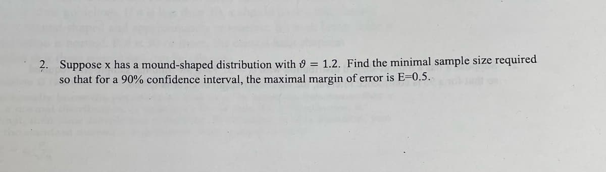 2. Suppose x has a mound-shaped distribution with 9 = 1.2. Find the minimal sample size required
so that for a 90% confidence interval, the maximal margin of error is E=0.5.