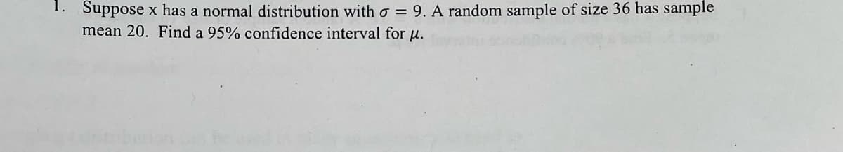 Suppose x has a normal distribution with σ = 9. A random sample of size 36 has sample
mean 20. Find a 95% confidence interval for μ.