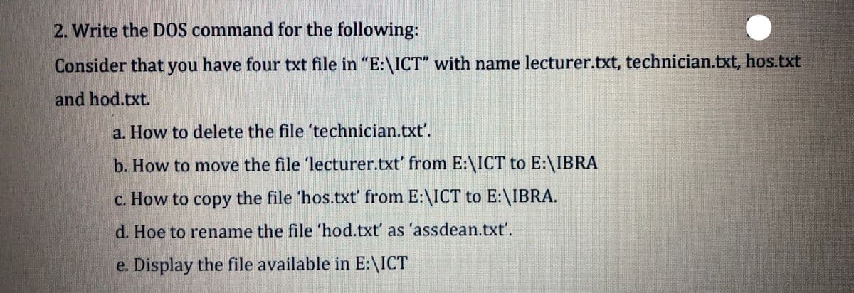 2. Write the DOS command for the following:
Consider that you have four txt file in "E:\ICT" with name lecturer.txt, technician.txt, hos.txt
and hod.txt.
a. How to delete the file 'technician.txt'.
b. How to move the file 'lecturer.txt' from E:\ICT to E:\IBRA
c. How to copy the file 'hos.txt' from E:\ICT to E:\IBRA.
d. Hoe to rename the file 'hod.txt' as 'assdean.txt'.
e. Display the file available in E:\ICT
