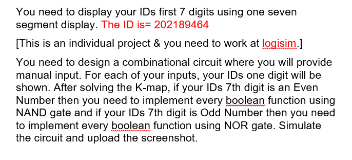 You need to display your IDs first 7 digits using one seven
segment display. The ID is= 202189464
[This is an individual project & you need to work at logisim.]
You need to design a combinational circuit where you will provide
manual input. For each of your inputs, your IDs one digit will be
shown. After solving the K-map, if your IDs 7th digit is an Even
Number then you need to implement every boolean function using
NAND gate and if your IDs 7th digit is Odd Number then you need
to implement every boolean function using NOR gate. Simulate
the circuit and upload the screenshot.
