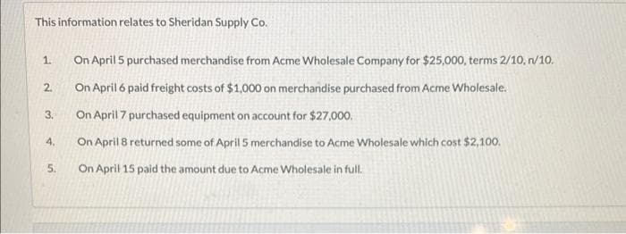 This information relates to Sheridan Supply Co.
1.
2.
3.
4.
5.
On April 5 purchased merchandise from Acme Wholesale Company for $25,000, terms 2/10, n/10.
On April 6 paid freight costs of $1,000 on merchandise purchased from Acme Wholesale.
On April 7 purchased equipment on account for $27,000.
On April 8 returned some of April 5 merchandise to Acme Wholesale which cost $2,100.
On April 15 paid the amount due to Acme Wholesale in full.