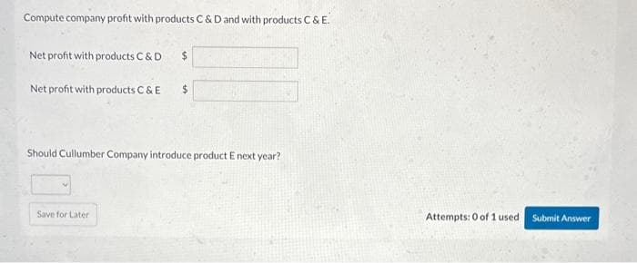 Compute company profit with products C & D and with products C & E.
Net profit with products C & D
Net profit with products C & E
$
Save for Later
$
Should Cullumber Company introduce product E next year?
Attempts: 0 of 1 used. Submit Answer