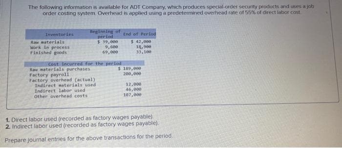 The following information is available for ADT Company, which produces special-order security products and uses a job
order costing system. Overhead is applied using a predetermined overhead rate of 55% of direct labor cost.
Inventories
Raw materials
Work in process
Finished goods
Beginning of
period
$ 39,000
9,600
69,000
Cost incurred for the period
Raw materials purchases.
Factory payroll
Factory overhead (actual)
Indirect materials used
Indirect labor used.
Other overhead costs.
End of Perlod
$ 42,000
18,900
33,100
$ 189,000
200,000
12,000
46,000
107,000
1. Direct labor used (recorded as factory wages payable).
2. Indirect labor used (recorded as factory wages payable).
Prepare journal entries for the above transactions for the period.