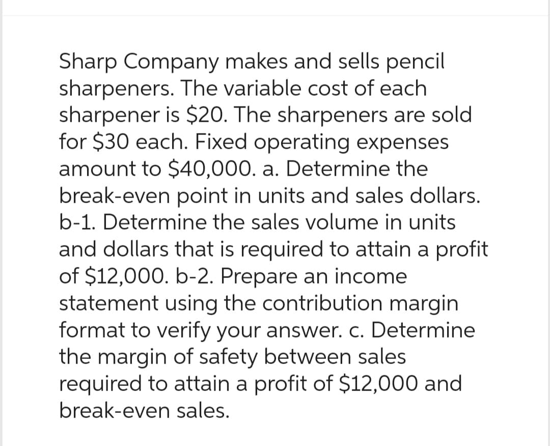 Sharp Company makes and sells pencil
sharpeners. The variable cost of each
sharpener is $20. The sharpeners are sold
for $30 each. Fixed operating expenses
amount to $40,000. a. Determine the
break-even point in units and sales dollars.
b-1. Determine the sales volume in units
and dollars that is required to attain a profit
of $12,000. b-2. Prepare an income
statement using the contribution margin
format to verify your answer. c. Determine
the margin of safety between sales
required to attain a profit of $12,000 and
break-even sales.