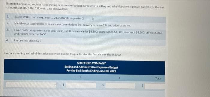 Sheffield Company combines its operating expenses for budget purposes in a selling and administrative expenses budget. For the first
six months of 2022, the following data are available:
1.
2
3.
4
Sales: 19,800 units in quarter 1: 21.300 units in quarter 2 D
Variable costs per dollar of sales: sales commissions 5%; delivery expense 2%; and advertising 4%
Fixed costs per quarter: sales salaries $10,700; office salaries $8,300: depreciation $4,300; insurance $1,300: utilities $800;
and repairs expense $600
Unit selling price: $19
Prepare a selling and administrative expenses budget by quarters for the first six months of 2022
SHEFFIELD COMPANY
Selling and Administrative Expenses Budget
For the Six Months Ending June 30, 2022
2
Total