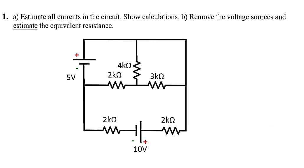 1. a) Estimate all currents in the circuit. Show calculations. b) Remove the voltage sources and
estimate the equivalent resistance.
+
5V
4ΚΩ
2ΚΩ
2ΚΩ
+
10V
3ΚΩ
ΣΚΩ