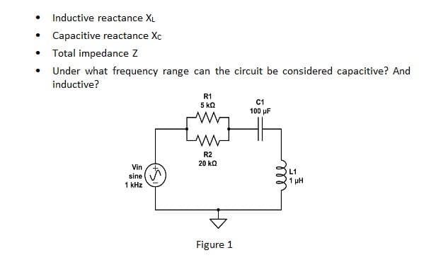 . Inductive reactance XL
Capacitive reactance Xc
Total impedance Z
Under what frequency range can the circuit be considered capacitive? And
inductive?
.
.
.
Vin
sine
1 kHz
R1
5 ΚΩ
R2
20 KQ
Figure 1
C1
100 μF
L1
1 μΗ