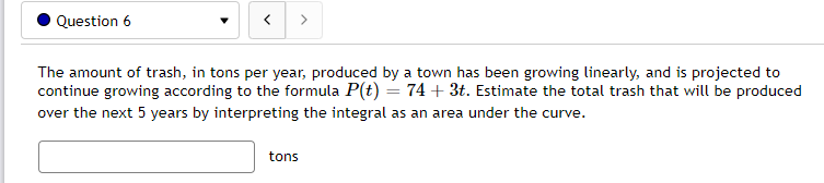 Question 6
<
The amount of trash, in tons per year, produced by a town has been growing linearly, and is projected to
continue growing according to the formula P(t) = 74 + 3t. Estimate the total trash that will be produced
over the next 5 years by interpreting the integral as an area under the curve.
tons