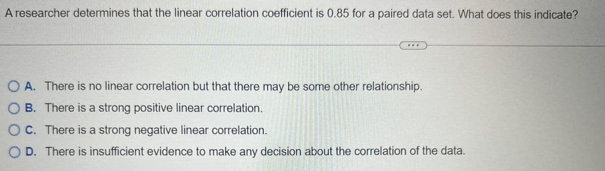 A researcher determines that the linear correlation coefficient is 0.85 for a paired data set. What does this indicate?
***
O A. There is no linear correlation but that there may be some other relationship.
OB. There is a strong positive linear correlation.
OC. There is a strong negative linear correlation.
D. There is insufficient evidence to make any decision about the correlation of the data.