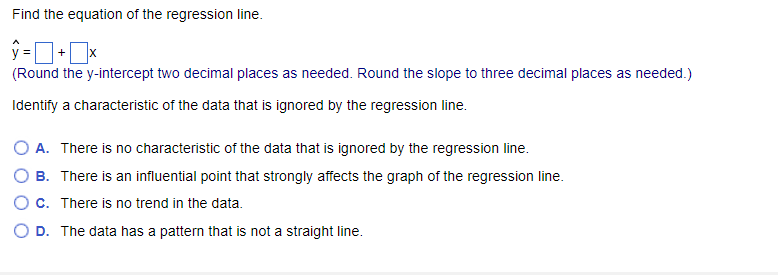 Find the equation of the regression line.
ŷ=+x
(Round the y-intercept two decimal places as needed. Round the slope to three decimal places as needed.)
Identify a characteristic of the data that is ignored by the regression line.
O A. There is no characteristic of the data that is ignored by the regression line.
B.
There is an influential point that strongly affects the graph of the regression line.
O c. There is no trend in the data.
O D. The data has a pattern is not a straight