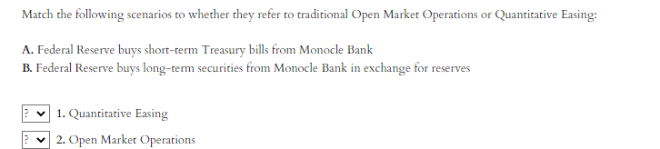 Match the following scenarios to whether they refer to traditional Open Market Operations or Quantitative Easing:
A. Federal Reserve buys short-term Treasury bills from Monocle Bank
B. Federal Reserve buys long-term securities from Monocle Bank in exchange for reserves
1. Quantitative Easing
2. Open Market Operations