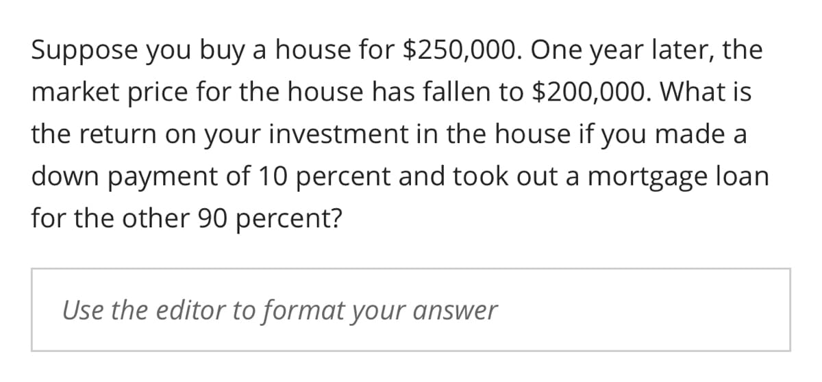 Suppose you buy a house for $250,000. One year later, the
market price for the house has fallen to $200,000. What is
the return on your investment in the house if you made a
down payment of 10 percent and took out a mortgage loan
for the other 90 percent?
Use the editor to format your answer
