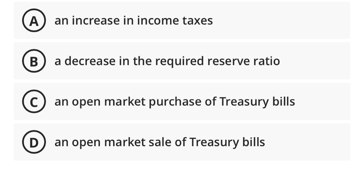 A
B
C
D
an increase in income taxes
a decrease in the required reserve ratio
an open market purchase of Treasury bills
an open market sale of Treasury bills