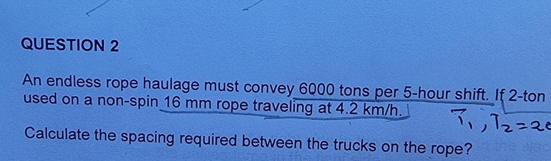 QUESTION 2
An endless rope haulage must convey 6000 tons per 5-hour shift. If 2-ton
used on a non-spin 16 mm rope traveling at 4.2 km/h.
て、2こ20
Calculate the spacing required between the trucks on the rope?
