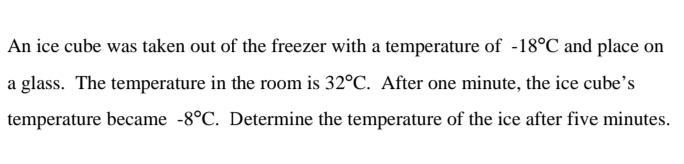 An ice cube was taken out of the freezer with a temperature of -18°C and place on
a glass. The temperature in the room is 32°C. After one minute, the ice cube's
temperature became -8°C. Determine the temperature of the ice after five minutes.
