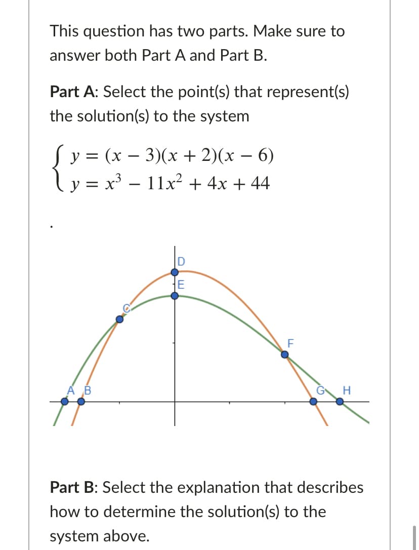 This question has two parts. Make sure to
answer both Part A and Part B.
Part A: Select the point(s) that represent(s)
the solution(s) to the system
у 3 (х — 3)(x + 2)(х — 6)
y = x³ – 11x² + 4x + 44
-
-
D
E
АВ
H
Part B: Select the explanation that describes
how to determine the solution(s) to the
system above.
