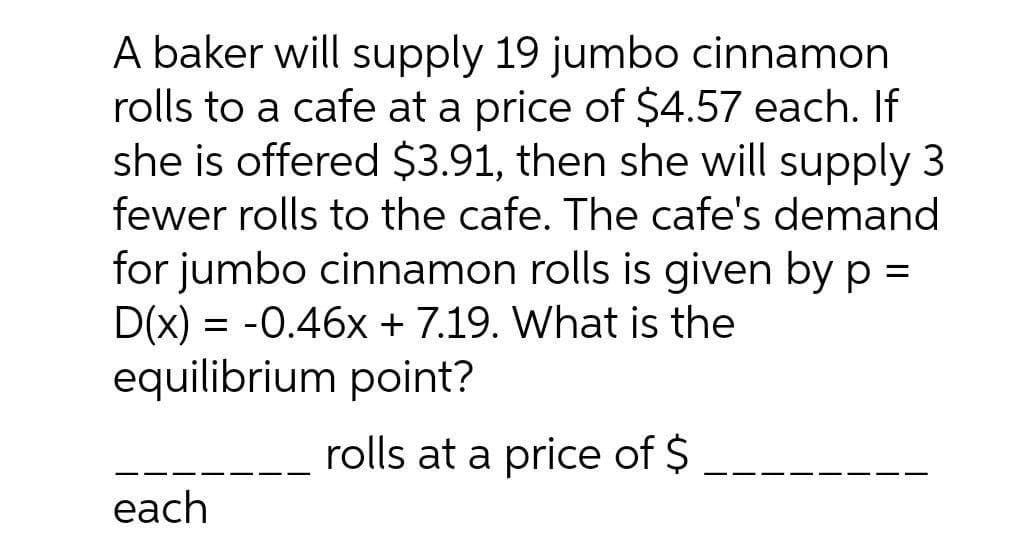 A baker will supply 19 jumbo cinnamon
rolls to a cafe at a price of $4.57 each. If
she is offered $3.91, then she will supply 3
fewer rolls to the cafe. The cafe's demand
for jumbo cinnamon rolls is given by p =
D(x) = -0.46x + 7.19. What is the
equilibrium point?
rolls at a price of $
each

