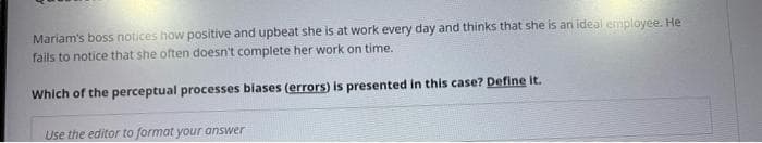 Mariam's boss notices how positive and upbeat she is at work every day and thinks that she is an ideal employee. He
fails to notice that she often doesn't complete her work on time.
Which of the perceptual processes biases (errors) is presented in this case? Define it.
Use the editor to format your answer
