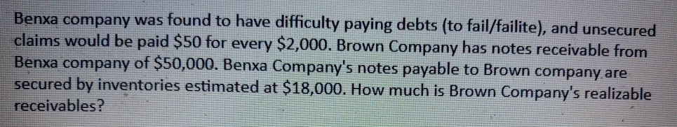 Benxa company was found to have difficulty paying debts (to fail/failite), and unsecured
claims would be paid $50 for every $2,000. Brown Company has notes receivable from
Benxa company of $50,000. Benxa Company's notes payable to Brown company are
secured by inventories estimated at $18,000. How much is Brown Company's realizable
receivables?

