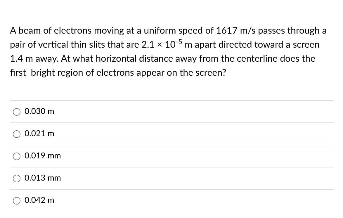 A beam of electrons moving at a uniform speed of 1617 m/s passes through a
pair of vertical thin slits that are 2.1 x 105 m apart directed toward a screen
1.4 m away. At what horizontal distance away from the centerline does the
first bright region of electrons appear on the screen?
0.030 m
0.021 m
0.019 mm
0.013 mm
0.042 m

