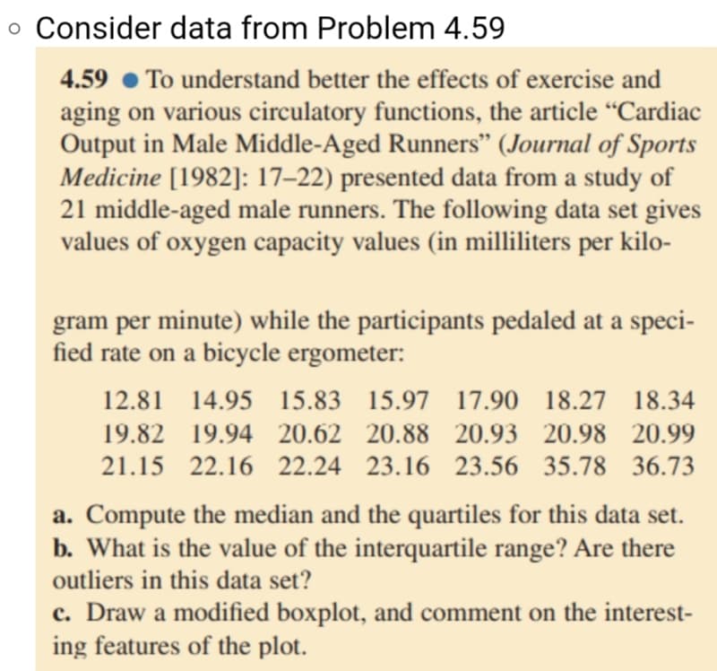 o Consider data from Problem 4.59
To understand better the effects of exercise and
aging on various circulatory functions, the article “Cardiac
Output in Male Middle-Aged Runners" (Journal of Sports
Medicine [1982]: 17–22) presented data from a study of
21 middle-aged male runners. The following data set gives
values of oxygen capacity values (in milliliters per kilo-
4.59
gram per minute) while the participants pedaled at a speci-
fied rate on a bicycle ergometer:
12.81 14.95 15.83 15.97 17.90 18.27 18.34
19.82 19.94 20.62 20.88 20.93 20.98 20.99
21.15 22.16 22.24 23.16 23.56 35.78 36.73
a. Compute the median and the quartiles for this data set.
b. What is the value of the interquartile range? Are there
outliers in this data set?
c. Draw a modified boxplot, and comment on the interest-
ing features of the plot.
