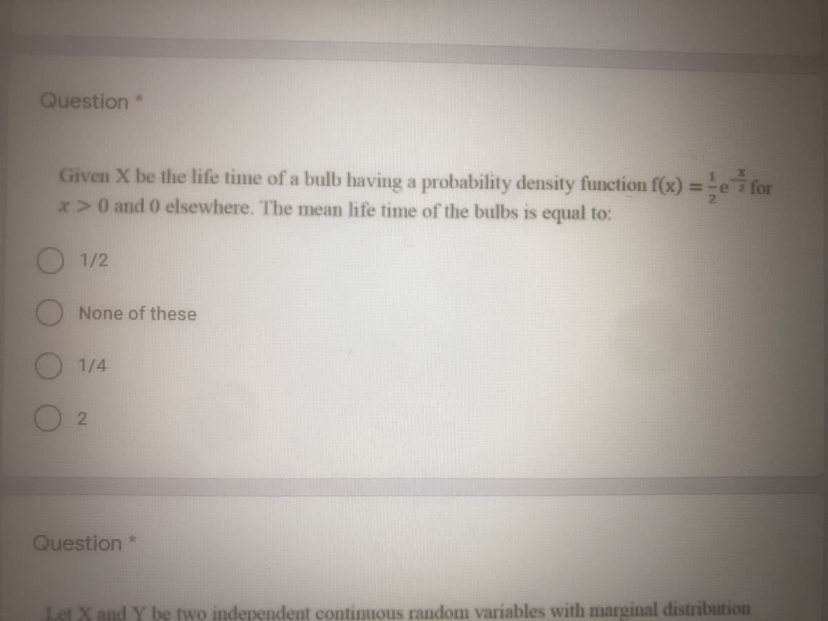 Question *
Given X be the life time of a bulb having a probability density function f(x) =-e for
x>0 and 0 elsewhere. The mean life time of the bulbs is equal to:
%3D
O 1/2
O None of these
O 1/4
Question*
Let X and Y be two independent continuous random variables with marginal distribution
