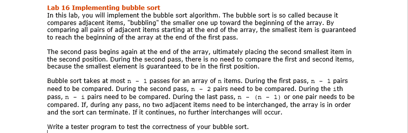 Lab 16 Implementing bubble sort
In this lab, you will implement the bubble sort algorithm. The bubble sort is so called because it
compares adjacent items, "bubbling" the smaller one up toward the beginning of the array. By
comparing all pairs of adjacent items starting at the end of the array, the smallest item is guaranteed
to reach the beginning of the array at the end of the first pass.
The second pass begins again at the end of the array, ultimately placing the second smallest item in
the second position. During the second pass, there is no need to compare the first and second items,
because the smallest element is guaranteed to be in the first position.
Bubble sort takes at most n - 1 passes for an array of n items. During the first pass, n - 1 pairs
need to be compared. During the second pass, n - 2 pairs need to be compared. During the ith
pass, ni pairs need to be compared. During the last pass, n - (n-1) or one pair needs to be
compared. If, during any pass, no two adjacent items need to be interchanged, the array is in order
and the sort can terminate. If it continues, no further interchanges will occur.
Write a tester program to test the correctness of your bubble sort.