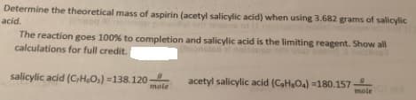 Determine the theoretical mass of aspirin (acetyl salicylic acid) when using 3.682 grams of salicylic
acid.
The reaction goes 100% to completion and salicylic acid is the limiting reagent. Show all
calculations for full credit.
salicylic acid (CHO3) =138.120
mole
acetyl salicylic acid (CHO4) =180.157
mole
