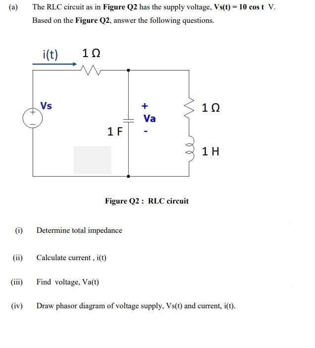 (a)
The RLC circuit as in Figure Q2 has the supply voltage, Vs(t) = 10 cos t V.
Based on the Figure Q2, answer the following questions.
i(t)
10
Vs
+
Va
1 F
1 H
Figure Q2 : RLC circuit
(i)
Determine total impedance
(ii)
Calculate current , i(t)
(iii)
Find voltage, Va(t)
(iv)
Draw phasor diagram of voltage supply, Vs(t) and current, i(t).
