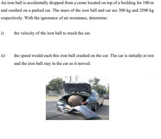An iron ball is accidentally dropped from a crane located on top of a building for 180 m
and crashed on a parked car. The mass of the iron ball and car are 300 kg and 2500 kg
respectively. With the ignorance of air resistance, determine:
i)
the velocity of the iron ball to reach the car.
ii)
the speed would such this iron ball crashed on the car. The car is initially at rest
and the iron ball stay in the car as it moved.
