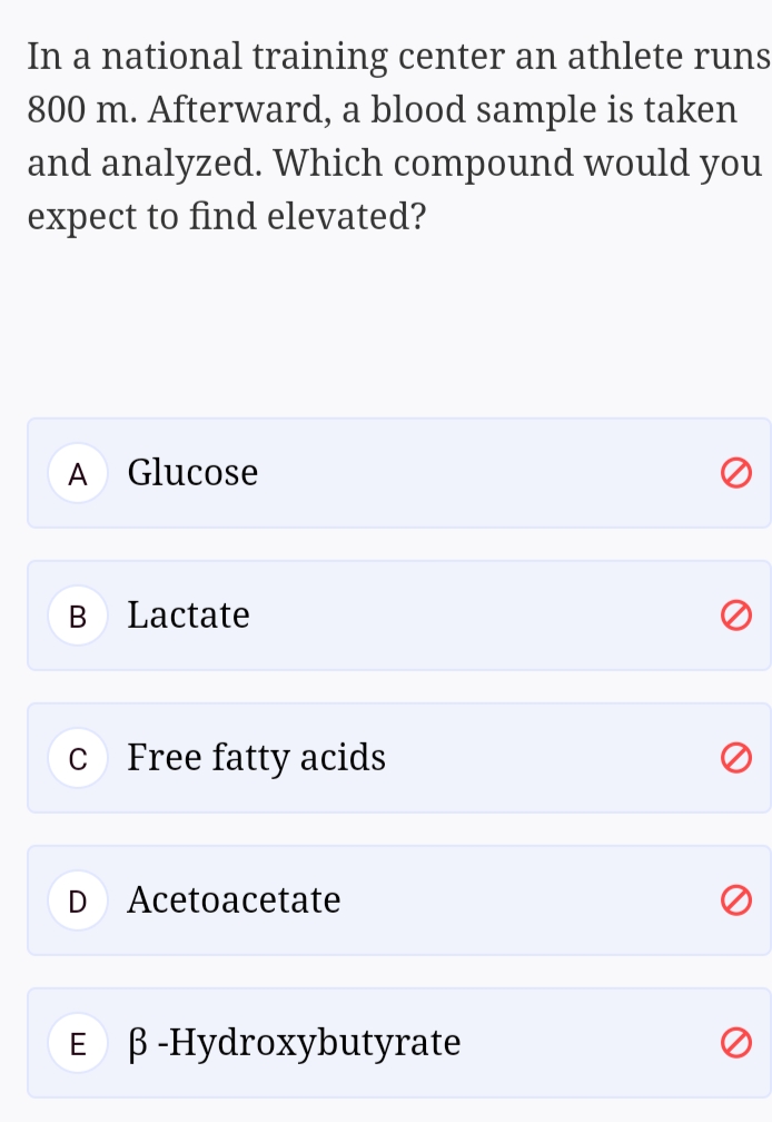 In a national training center an athlete runs
800 m. Afterward, a blood sample is taken
and analyzed. Which compound would you
expect to find elevated?
A
Glucose
Lactate
C
Free fatty acids
Acetoacetate
Е В-Нydroxybutyrate

