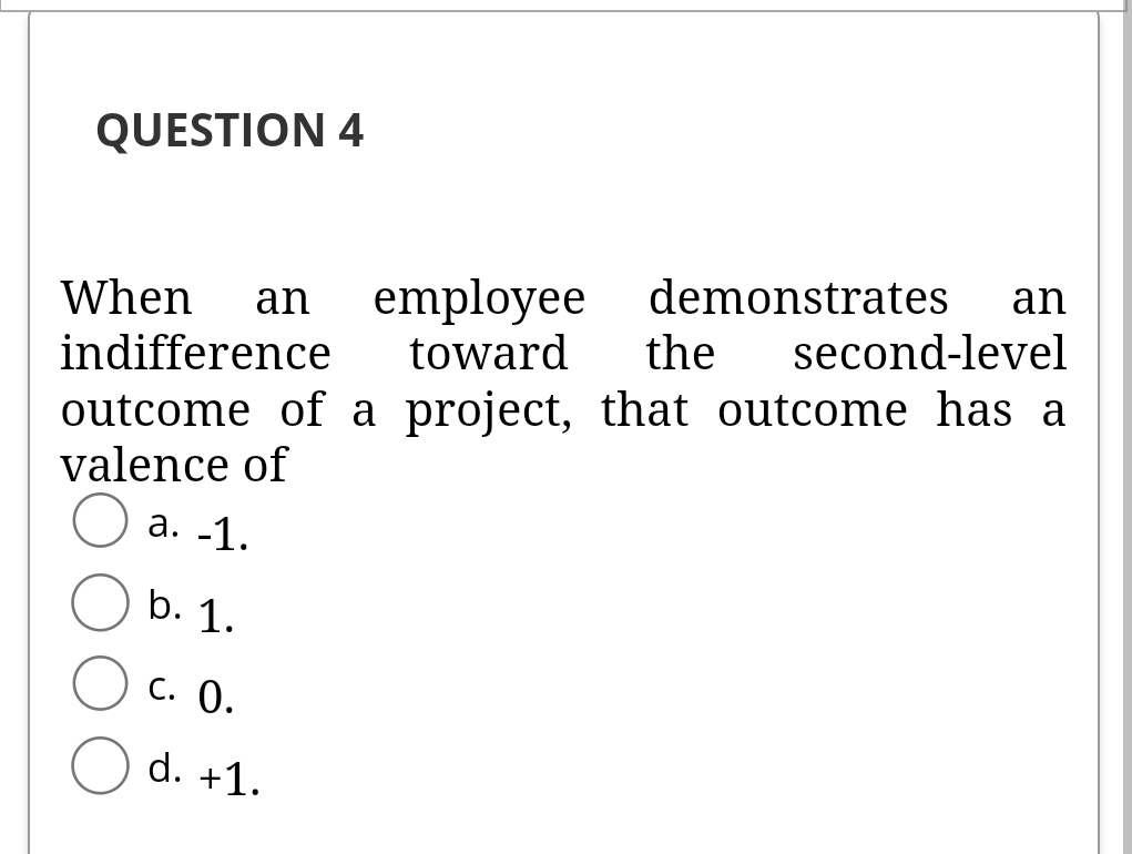 QUESTION 4
employee demonstrates
the
an
When
an
indifference
toward
second-level
outcome of a project, that outcome has a
valence of
а. -1.
b. 1.
С. 0.
d. +1.
