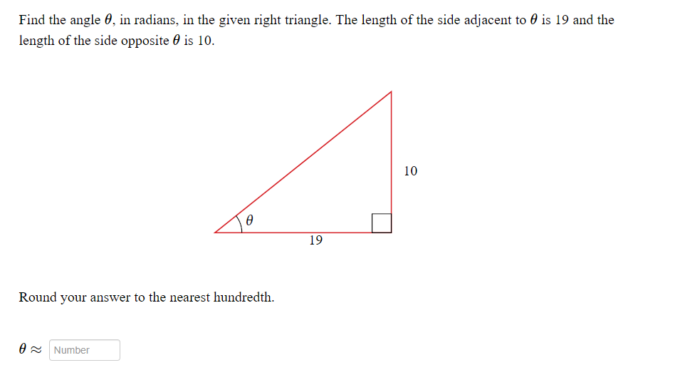 Find the angle , in radians, in the given right triangle. The length of the side adjacent to is 19 and the
length of the side opposite is 10.
Ꮎ
Round your answer to the nearest hundredth.
0 Number
19
10