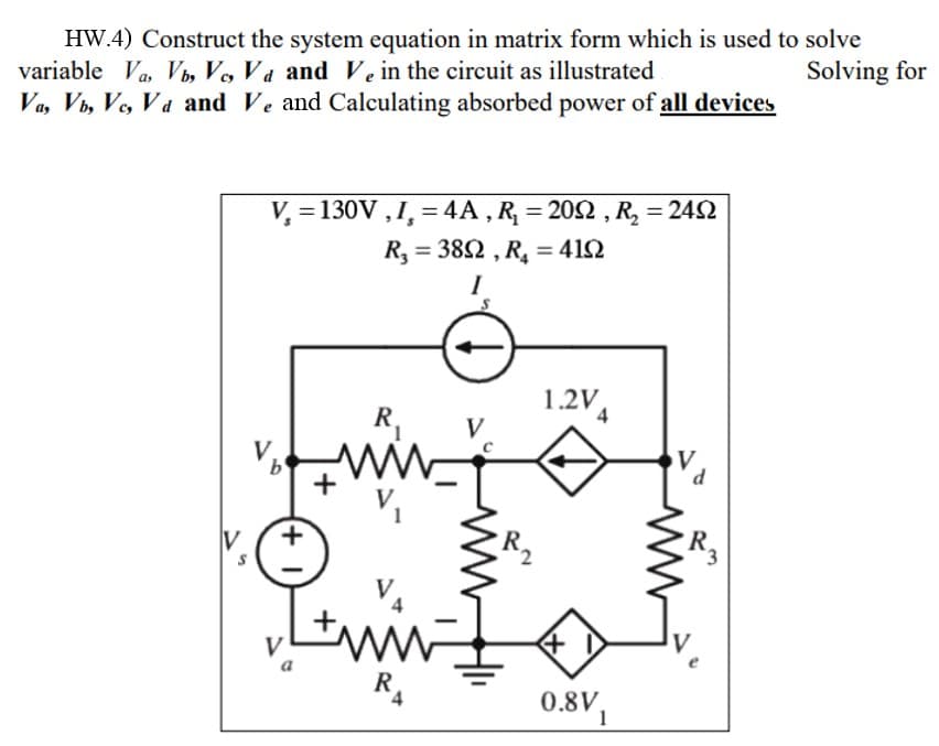 HW.4) Construct the system equation in matrix form which is used to solve
variable Va, Vb, Vc, Va and Ve in the circuit as illustrated
Solving for
Va, Vb, Vc, Va and Ve and Calculating absorbed power of all devices
V₂ = 130V, I, = 4A, R₂ = 2002, R₂ = 2402
R₂ = 3892, R₂ = 4192
I
V.
b
(+1
R₁
ww w
+
R₁
V
1.2V4
0.8V,
V
d
R3