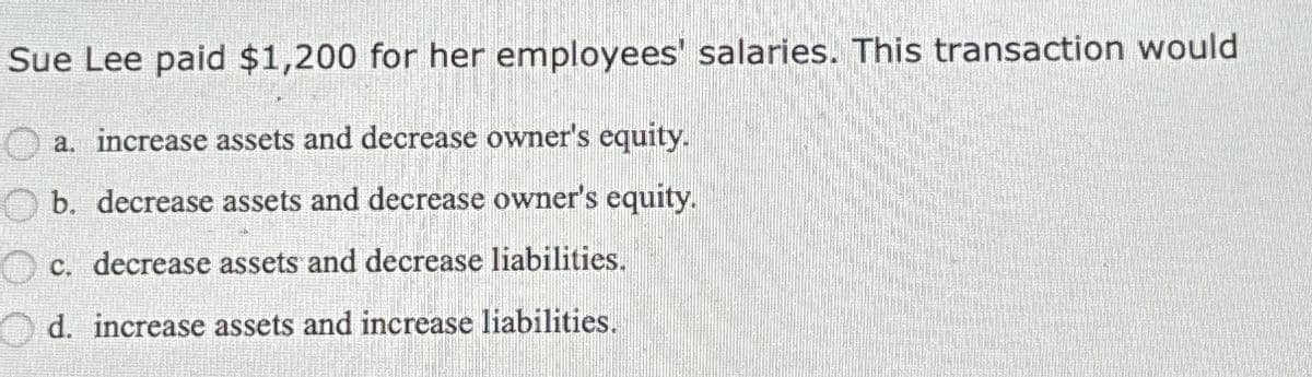 Sue Lee paid $1,200 for her employees' salaries. This transaction would
a. increase assets and decrease owner's equity.
b. decrease assets and decrease owner's equity.
c. decrease assets and decrease liabilities.
d. increase assets and increase liabilities.