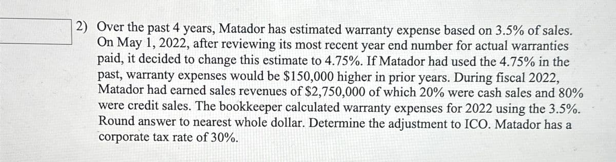 2) Over the past 4 years, Matador has estimated warranty expense based on 3.5% of sales.
On May 1, 2022, after reviewing its most recent year end number for actual warranties
paid, it decided to change this estimate to 4.75%. If Matador had used the 4.75% in the
past, warranty expenses would be $150,000 higher in prior years. During fiscal 2022,
Matador had earned sales revenues of $2,750,000 of which 20% were cash sales and 80%
were credit sales. The bookkeeper calculated warranty expenses for 2022 using the 3.5%.
Round answer to nearest whole dollar. Determine the adjustment to ICO. Matador has a
corporate tax rate of 30%.
