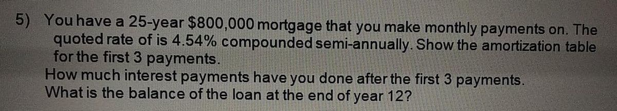 5) You have a 25-year $800,000 mortgage that you make monthly payments on. The
quoted rate of is 4.54% compounded semi-annually. Show the amortization table
for the first 3 payments.
How much interest payments have you done after the first 3 payments.
What is the balance of the loan at the end of year 12?