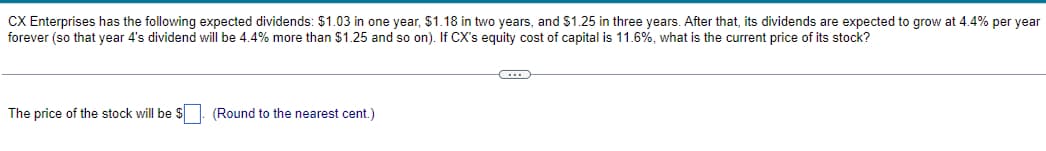 CX Enterprises has the following expected dividends: $1.03 in one year, $1.18 in two years, and $1.25 in three years. After that, its dividends are expected to grow at 4.4% per year
forever (so that year 4's dividend will be 4.4% more than $1.25 and so on). If CX's equity cost of capital is 11.6%, what is the current price of its stock?
The price of the stock will be $. (Round to the nearest cent.)
C