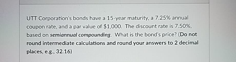 UTT Corporation's bonds have a 15-year maturity, a 7.25% annual
coupon rate, and a par value of $1,000. The discount rate is 7.50%,
based on semiannual compounding. What is the bond's price? (Do not
round intermediate calculations and round your answers to 2 decimal
places, e.g., 32.16)