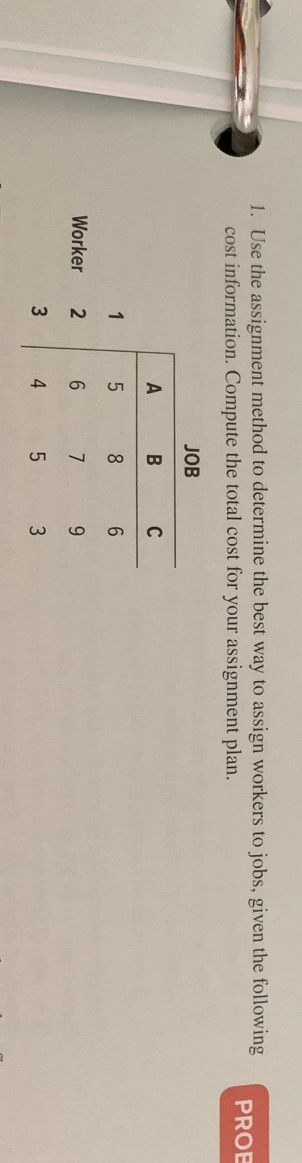 1. Use the assignment method to determine the best way to assign workers to jobs, given the following
PROE
cost information. Compute the total cost for your assignment plan.
JOB
A
B
C
1
5
8
6
Worker 2
6
7
9
3
4 5 3