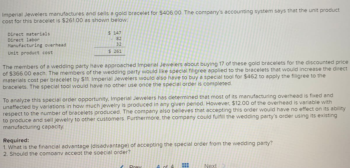 Imperial Jewelers manufactures and sells a gold bracelet for $406.00. The company's accounting system says that the unit product
cost for this bracelet is $261.00 as shown below:
$147
Direct materials
Direct labor
82
32
Manufacturing overhead
Unit product cost
$261
The members of a wedding party have approached Imperial Jewelers about buying 17 of these gold bracelets for the discounted price
of $366.00 each. The members of the wedding party would like special filigree applied to the bracelets that would increase the direct
materials cost per bracelet by $11. Imperial Jewelers would also have to buy a special tool for $462 to apply the filigree to the
bracelets. The special tool would have no other use once the special order
completed.
To analyze this special order opportunity, Imperial Jewelers has determined that most of its manufacturing overhead is fixed and
unaffected by variations in how much jewelry is produced in any given period. However, $12.00 of the overhead is variable with
respect to the number of bracelets produced. The company also believes that accepting this order would have no effect on its ability
to produce and sell jewelry to other customers. Furthermore, the company could fulfill the wedding party's order using its existing
manufacturing capacity.
Required:
1. What is the financial advantage (disadvantage) of accepting the special order from the wedding party?
2. Should the companv accept the special order?
Prey
4 of 4
Next
