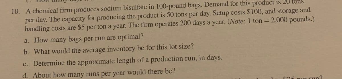 10. A chemical firm produces sodium bisulfate in 100-pound bags. Demand for this product is 20 tons
per day. The capacity for producing the product is 50 tons per day. Setup costs $100, and storage and
handling costs are $5 per ton a year. The firm operates 200 days a year. (Note: 1 ton = 2,000 pounds.)
%3D
a. How many bags per run are optimal?
b. What would the average inventory be for this lot size?
c. Determine the approximate length of a production run, in days.
d. About how many runs per year would there be?
25 per run?
