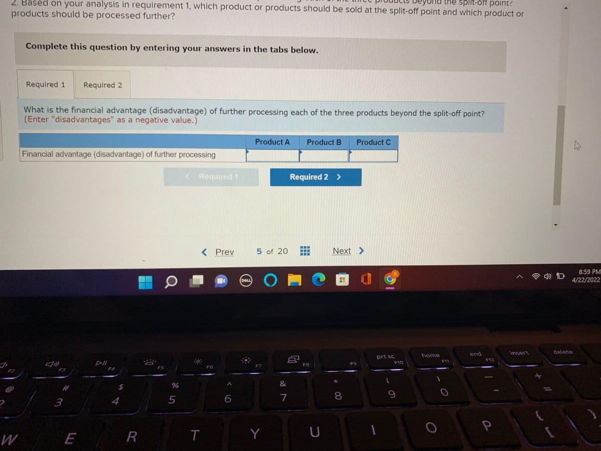 2. Based on your analysis in requirement 1, which product or products should be sold at the split-off point and which product or
ne spiit-ofr point?
products should be processed further?
Complete this question by entering your answers in the tabs below.
Required 1
Required 2
What is the financial advantage (disadvantage) of further processing each of the three products beyond the split-off point?
(Enter "disadvantages" as a negative value.)
Product A
Product B
Product C
Financial advantage (disadvantage) of further processing
KRequired 1
Required 2 >
< Prev
5 of 20
Next >
8:59 PM
DELL
4/22/2022
insert
delete
home
end
prt sc
F12
DII
F11
F7
F9
F10
F8
F5
F6
F2
F3
F4
&
24
3
4
5
7
P
E
R
T
Y
* 0∞
