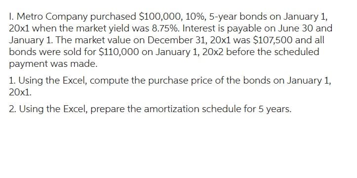 1. Metro Company purchased $100,000, 10%, 5-year bonds on January 1,
20x1 when the market yield was 8.75%. Interest is payable on June 30 and
January 1. The market value on December 31, 20x1 was $107,500 and all
bonds were sold for $110,000 on January 1, 20x2 before the scheduled
payment was made.
1. Using the Excel, compute the purchase price of the bonds on January 1,
20x1.
2. Using the Excel, prepare the amortization schedule for 5 years.