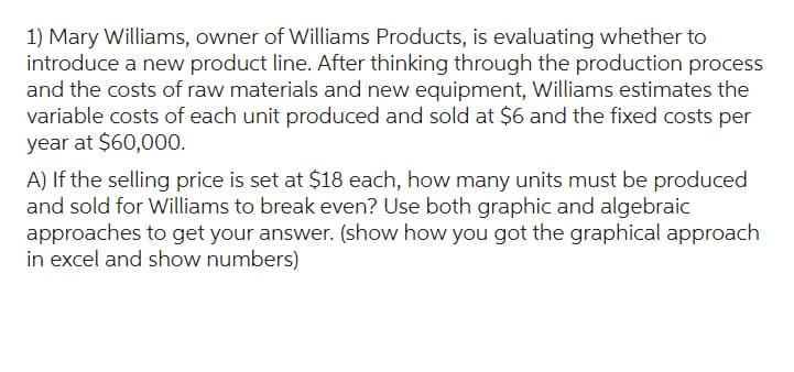 1) Mary Williams, owner of Williams Products, is evaluating whether to
introduce a new product line. After thinking through the production process
and the costs of raw materials and new equipment, Williams estimates the
variable costs of each unit produced and sold at $6 and the fixed costs per
year at $60,000.
A) If the selling price is set at $18 each, how many units must be produced
and sold for Williams to break even? Use both graphic and algebraic
approaches to get your answer. (show how you got the graphical approach
in excel and show numbers)