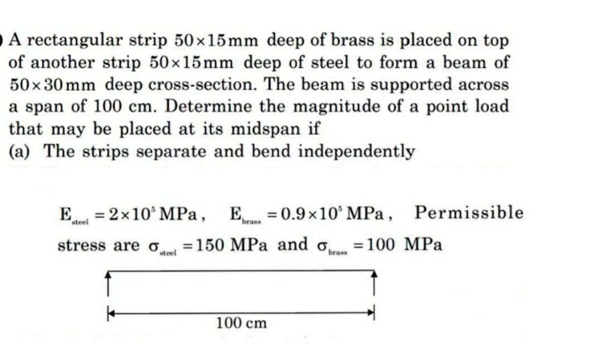O A rectangular strip 50×15mm deep of brass is placed on top
of another strip 50×15mm deep of steel to form a beam of
50×30 mm deep cross-section. The beam is supported across
a span of 100 cm. Determine the magnitude of a point load
that may be placed at its midspan if
(a) The strips separate and bend independently
E
steel
=
= 2×10 MPa, Ebras = 0.9×10 MPa,
stress are o
steel
Permissible
= 150 MPa and o = 100 MPa
brass
100 cm