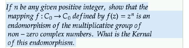 If n be any given positive integer, show that the
mapping f: CoCo defined by f(z) = z" is an
endomorphism of the multiplicative group of
non-zero complex numbers. What is the Kernal
of this endomorphism.