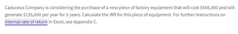 Caduceus Company is considering the purchase of a new piece of factory equipment that will cost $565,000 and will
generate $135,000 per year for 5 years. Calculate the IRR for this piece of equipment. For further instructions on
internal rate of return In Excel, see Appendix C.