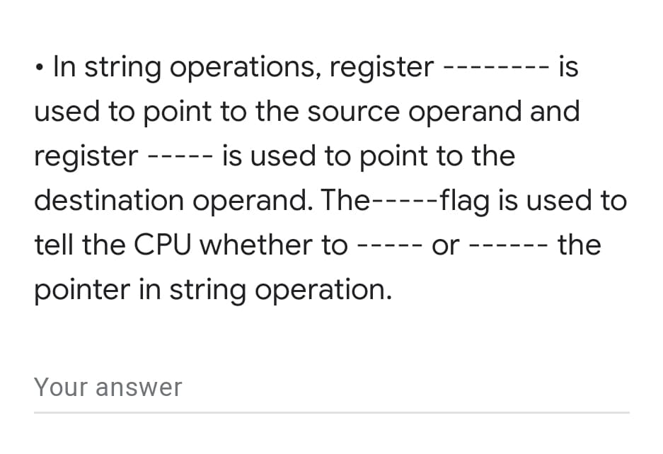 • In string operations, register --
- is
used to point to the source operand and
register ----- is used to point to the
destination operand. The-----flag is used to
tell the CPU whether to
or --
- the
pointer in string operation.
Your answer
