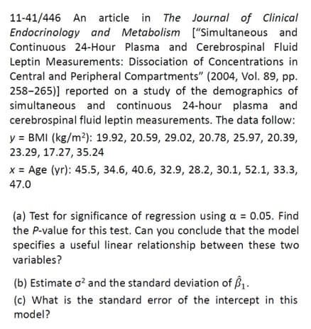 11-41/446 An article in The Journal of Clinical
Endocrinology and Metabolism [“Simultaneous and
Continuous 24-Hour Plasma and Cerebrospinal Fluid
Leptin Measurements: Dissociation of Concentrations in
Central and Peripheral Compartments" (2004, Vol. 89, pp.
258-265)] reported on a study of the demographics of
simultaneous and continuous 24-hour plasma and
cerebrospinal fluid leptin measurements. The data follow:
y = BMI (kg/m2): 19.92, 20.59, 29.02, 20.78, 25.97, 20.39,
23.29, 17.27, 35.24
x = Age (yr): 45.5, 34.6, 40.6, 32.9, 28.2, 30.1, 52.1, 33.3,
47.0
(a) Test for significance of regression using a = 0.05. Find
the P-value for this test. Can you conclude that the model
specifies a useful linear relationship between these two
variables?
(b) Estimate o? and the standard deviation of B.
(c) What is the standard error of the intercept in this
model?
